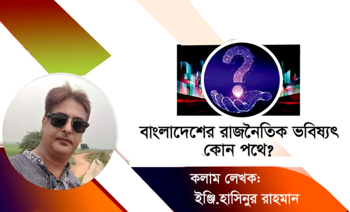 সম্পাদকীয়ঃবাংলাদেশের রাজনৈতিক ভবিষ্যৎ কোন পথে?